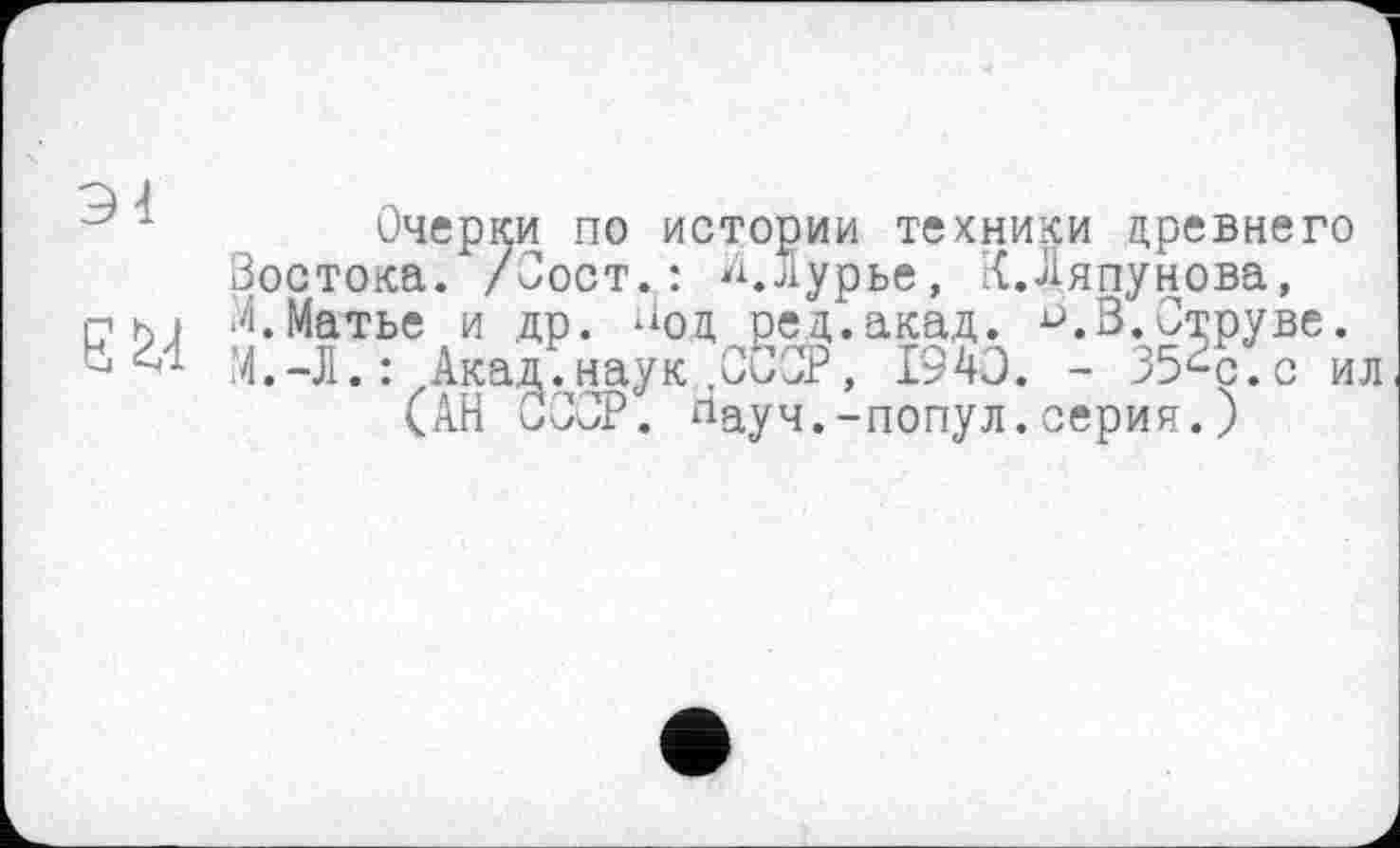 ﻿Очерки по истории техники древнего Зостока. /Зост.: Л.Лурье, {.Ляпунова, пм Л.Матье и др. ЛОд ред.акад. D.В.Струве.
М.-Л.: Акад.наук .ССОР, 1940. - 35Bg.c ил (АН СССР, лауч.-попул.серия.)